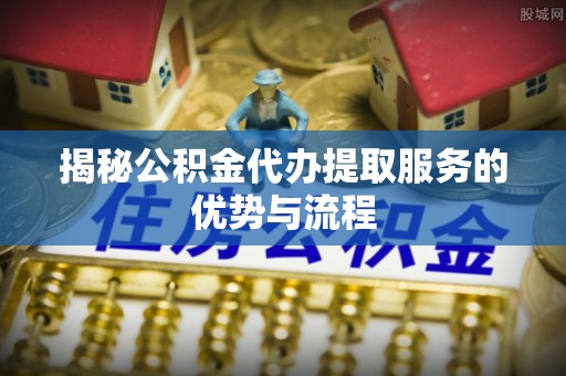 大宁揭秘公积金代办提取服务的优势与流程