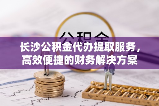 大宁长沙公积金代办提取服务，高效便捷的财务解决方案